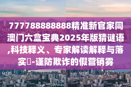 777788888888精準(zhǔn)新官家同澳門六盒寶典2025年版猜謎語,科技釋義、專家解讀解釋與落實(shí)?-謹(jǐn)防欺詐的假營銷霧