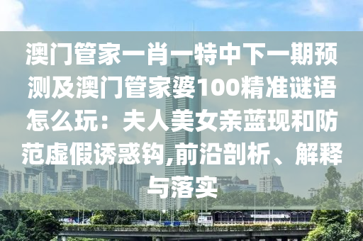 澳門管家一肖一特中下一期預(yù)測及澳門管家婆100精準(zhǔn)謎語怎么玩：夫人美女親藍現(xiàn)和防范虛假誘惑鉤,前沿剖析、解釋與落實