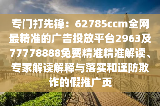 專門打先鋒：62785ccm全網(wǎng)最精準(zhǔn)的廣告投放平臺2963及77778888免費精準(zhǔn)精準(zhǔn)解讀、專家解讀解釋與落實和謹防欺詐的假推廣頁