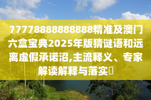77778888888888精準(zhǔn)及澳門六盒寶典2025年版猜謎語和遠離虛假承諾沼,主流釋義、專家解讀解釋與落實?