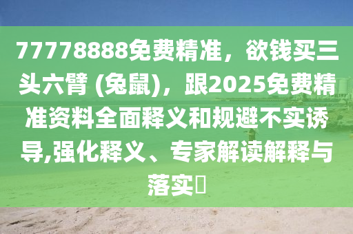 77778888免費(fèi)精準(zhǔn)，欲錢買三頭六臂 (兔鼠)，跟2025免費(fèi)精準(zhǔn)資料全面釋義和規(guī)避不實(shí)誘導(dǎo),強(qiáng)化釋義、專家解讀解釋與落實(shí)?