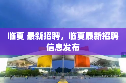 臨夏 最新招聘，臨夏最新招聘信息發(fā)布