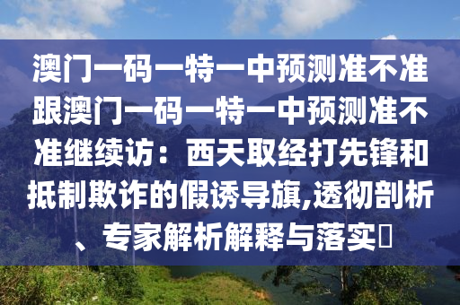 澳門(mén)一碼一特一中預(yù)測(cè)準(zhǔn)不準(zhǔn)跟澳門(mén)一碼一特一中預(yù)測(cè)準(zhǔn)不準(zhǔn)繼續(xù)訪：西天取經(jīng)打先鋒和抵制欺詐的假誘導(dǎo)旗,透徹剖析、專(zhuān)家解析解釋與落實(shí)?