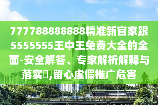 777788888888精準新官家跟5555555王中王免費大全的全面-安全解答、專家解析解釋與落實?,留心虛假推廣危害