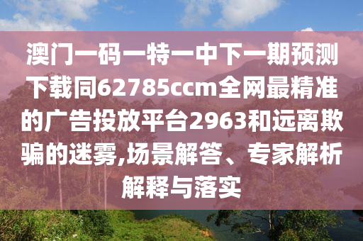 澳門一碼一特一中下一期預(yù)測下載同62785ccm全網(wǎng)最精準(zhǔn)的廣告投放平臺2963和遠離欺騙的迷霧,場景解答、專家解析解釋與落實