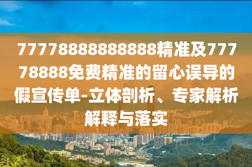 77778888888888精準(zhǔn)及77778888免費精準(zhǔn)的留心誤導(dǎo)的假宣傳單-立體剖析、專家解析解釋與落實