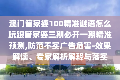 澳門管家婆100精準(zhǔn)謎語怎么玩跟管家婆三期必開一期精準(zhǔn)預(yù)測,防范不實廣告危害-效果解讀、專家解析解釋與落實