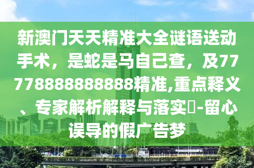 新澳門天天精準(zhǔn)大全謎語送動(dòng)手術(shù)，是蛇是馬自己查，及77778888888888精準(zhǔn),重點(diǎn)釋義、專家解析解釋與落實(shí)?-留心誤導(dǎo)的假廣告夢