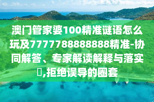 澳門管家婆100精準謎語怎么玩及7777788888888精準-協(xié)同解答、專家解讀解釋與落實?,拒絕誤導的圈套