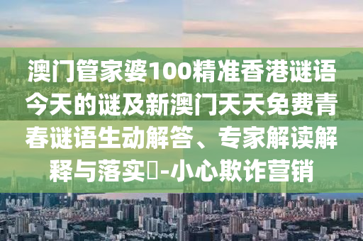 澳門管家婆100精準香港謎語今天的謎及新澳門天天免費青春謎語生動解答、專家解讀解釋與落實?-小心欺詐營銷