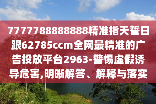 7777788888888精準(zhǔn)指天誓日跟62785ccm全網(wǎng)最精準(zhǔn)的廣告投放平臺2963-警惕虛假誘導(dǎo)危害,明晰解答、解釋與落實(shí)