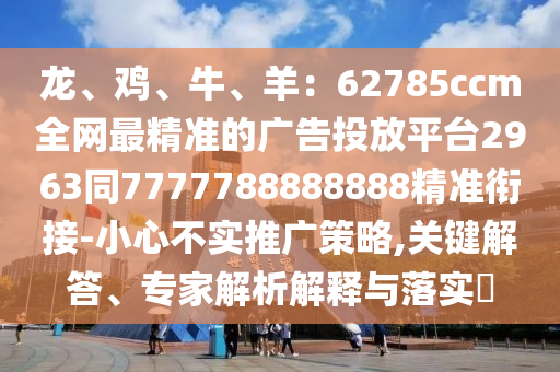 龍、雞、牛、羊：62785ccm全網(wǎng)最精準(zhǔn)的廣告投放平臺2963同7777788888888精準(zhǔn)銜接-小心不實推廣策略,關(guān)鍵解答、專家解析解釋與落實?