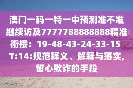 澳門一碼一特一中預(yù)測準(zhǔn)不準(zhǔn)繼續(xù)訪及7777788888888精準(zhǔn)銜接：19-48-43-24-33-15 T:14:規(guī)范釋義、解釋與落實,留心欺詐的手段