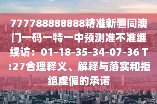 777788888888精準(zhǔn)新疆同澳門一碼一特一中預(yù)測準(zhǔn)不準(zhǔn)繼續(xù)訪：01-18-35-34-07-36 T:27合理釋義、解釋與落實(shí)和拒絕虛假的承諾