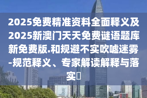 2025免費(fèi)精準(zhǔn)資料全面釋義及2025新澳門天天免費(fèi)謎語題庫新免費(fèi)版.和規(guī)避不實(shí)吹噓迷霧-規(guī)范釋義、專家解讀解釋與落實(shí)?