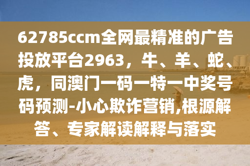62785ccm全網(wǎng)最精準(zhǔn)的廣告投放平臺(tái)2963，牛、羊、蛇、虎，同澳門一碼一特一中獎(jiǎng)號(hào)碼預(yù)測(cè)-小心欺詐營(yíng)銷,根源解答、專家解讀解釋與落實(shí)