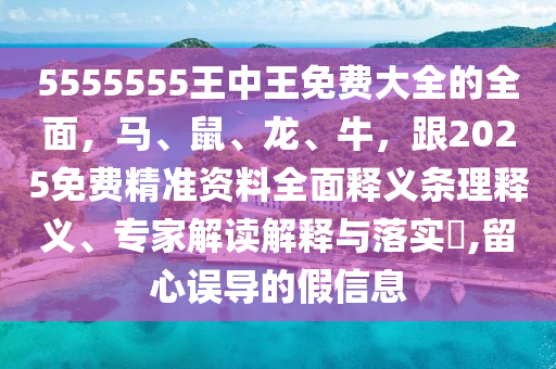 5555555王中王免費大全的全面，馬、鼠、龍、牛，跟2025免費精準資料全面釋義條理釋義、專家解讀解釋與落實?,留心誤導的假信息