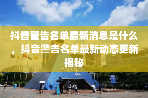 抖音警告名單最新消息是什么，抖音警告名單最新動(dòng)態(tài)更新揭秘