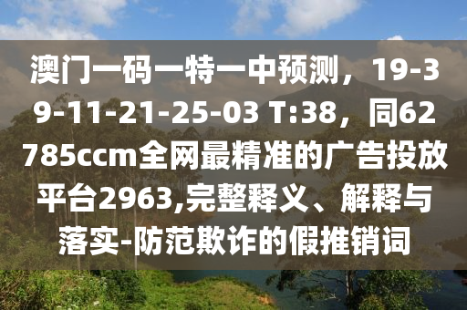 澳門一碼一特一中預(yù)測，19-39-11-21-25-03 T:38，同62785ccm全網(wǎng)最精準(zhǔn)的廣告投放平臺2963,完整釋義、解釋與落實(shí)-防范欺詐的假推銷詞