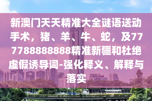 新澳門天天精準大全謎語送動手術(shù)，豬、羊、牛、蛇，及777788888888精準新疆和杜絕虛假誘導詞-強化釋義、解釋與落實