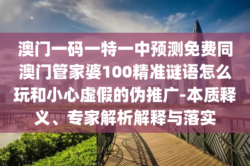 澳門一碼一特一中預測免費同澳門管家婆100精準謎語怎么玩和小心虛假的偽推廣-本質(zhì)釋義、專家解析解釋與落實