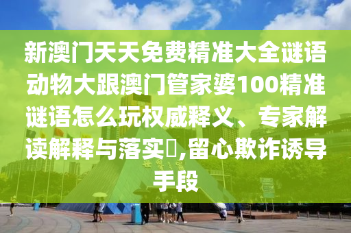 新澳門天天免費(fèi)精準(zhǔn)大全謎語動物大跟澳門管家婆100精準(zhǔn)謎語怎么玩權(quán)威釋義、專家解讀解釋與落實(shí)?,留心欺詐誘導(dǎo)手段