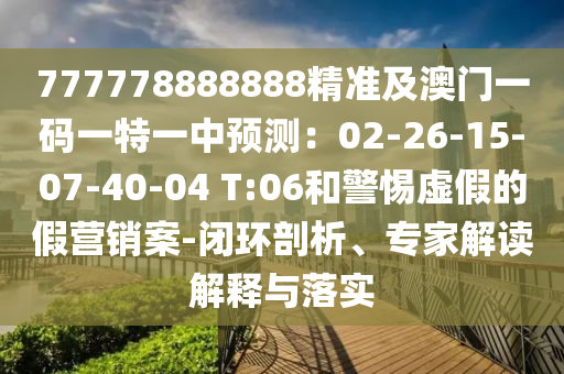 777778888888精準(zhǔn)及澳門一碼一特一中預(yù)測：02-26-15-07-40-04 T:06和警惕虛假的假營銷案-閉環(huán)剖析、專家解讀解釋與落實(shí)