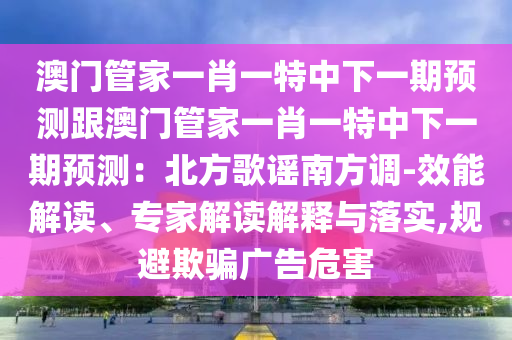 澳門管家一肖一特中下一期預(yù)測跟澳門管家一肖一特中下一期預(yù)測：北方歌謠南方調(diào)-效能解讀、專家解讀解釋與落實,規(guī)避欺騙廣告危害
