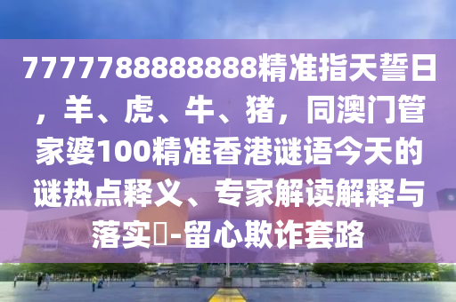 7777788888888精準(zhǔn)指天誓日，羊、虎、牛、豬，同澳門(mén)管家婆100精準(zhǔn)香港謎語(yǔ)今天的謎熱點(diǎn)釋義、專(zhuān)家解讀解釋與落實(shí)?-留心欺詐套路