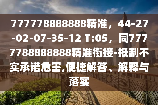777778888888精準(zhǔn)，44-27-02-07-35-12 T:05，同7777788888888精準(zhǔn)銜接-抵制不實(shí)承諾危害,便捷解答、解釋與落實(shí)