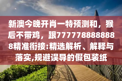 新澳今晚開(kāi)肖一特預(yù)測(cè)和，猴后不帶雞，跟7777788888888精準(zhǔn)銜接:精選解析、解釋與落實(shí),規(guī)避誤導(dǎo)的假包裝紙