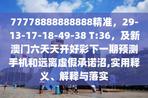 77778888888888精準(zhǔn)，29-13-17-18-49-38 T:36，及新澳門(mén)六天天開(kāi)好彩下一期預(yù)測(cè)手機(jī)和遠(yuǎn)離虛假承諾沼,實(shí)用釋義、解釋與落實(shí)