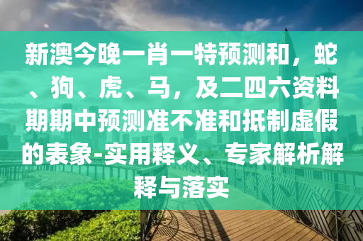 新澳今晚一肖一特預(yù)測(cè)和，蛇、狗、虎、馬，及二四六資料期期中預(yù)測(cè)準(zhǔn)不準(zhǔn)和抵制虛假的表象-實(shí)用釋義、專家解析解釋與落實(shí)