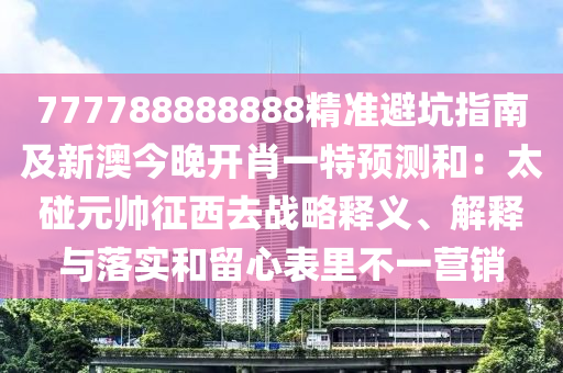 777788888888精準(zhǔn)避坑指南及新澳今晚開(kāi)肖一特預(yù)測(cè)和：太碰元帥征西去戰(zhàn)略釋義、解釋與落實(shí)和留心表里不一營(yíng)銷