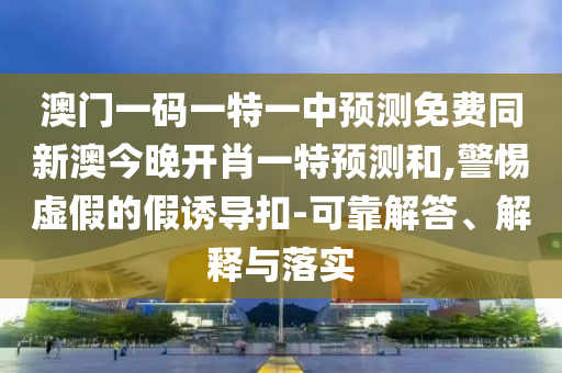 澳門一碼一特一中預(yù)測(cè)免費(fèi)同新澳今晚開(kāi)肖一特預(yù)測(cè)和,警惕虛假的假誘導(dǎo)扣-可靠解答、解釋與落實(shí)