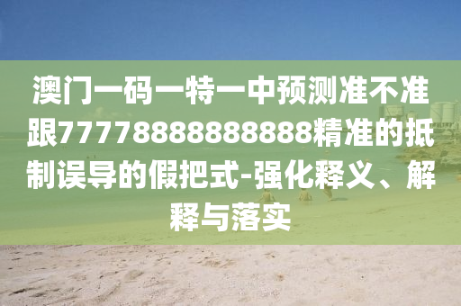 澳門一碼一特一中預(yù)測準(zhǔn)不準(zhǔn)跟77778888888888精準(zhǔn)的抵制誤導(dǎo)的假把式-強(qiáng)化釋義、解釋與落實