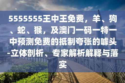 5555555王中王免費(fèi)，羊、狗、蛇、猴，及澳門一碼一特一中預(yù)測免費(fèi)的抵制夸張的噱頭-立體剖析、專家解析解釋與落實