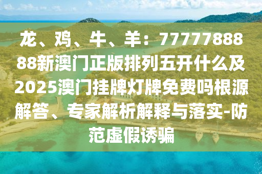 龍、雞、牛、羊：7777788888新澳門正版排列五開什么及2025澳門掛牌燈牌免費(fèi)嗎根源解答、專家解析解釋與落實(shí)-防范虛假誘騙