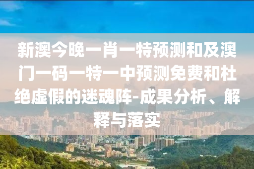 新澳今晚一肖一特預(yù)測(cè)和及澳門一碼一特一中預(yù)測(cè)免費(fèi)和杜絕虛假的迷魂陣-成果分析、解釋與落實(shí)