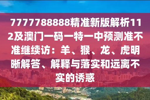 7777788888精準(zhǔn)新版解析112及澳門一碼一特一中預(yù)測準(zhǔn)不準(zhǔn)繼續(xù)訪：羊、猴、龍、虎明晰解答、解釋與落實和遠(yuǎn)離不實的誘惑