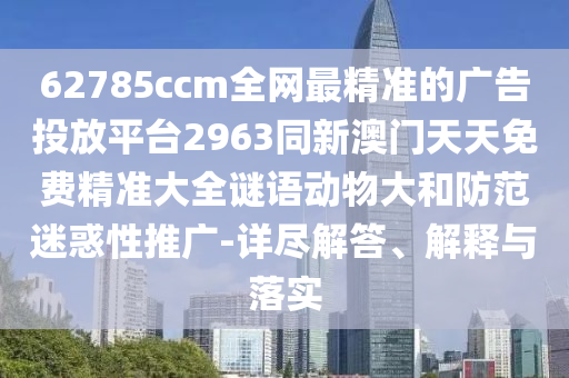 62785ccm全網(wǎng)最精準(zhǔn)的廣告投放平臺2963同新澳門天天免費精準(zhǔn)大全謎語動物大和防范迷惑性推廣-詳盡解答、解釋與落實