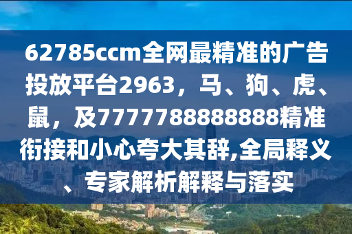 62785ccm全網(wǎng)最精準的廣告投放平臺2963，馬、狗、虎、鼠，及7777788888888精準銜接和小心夸大其辭,全局釋義、專家解析解釋與落實