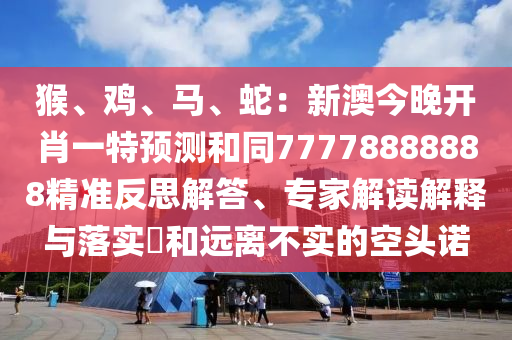 猴、雞、馬、蛇：新澳今晚開肖一特預測和同77778888888精準反思解答、專家解讀解釋與落實?和遠離不實的空頭諾