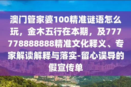 澳門管家婆100精準(zhǔn)謎語怎么玩，金木五行在本期，及777778888888精準(zhǔn)文化釋義、專家解讀解釋與落實-留心誤導(dǎo)的假宣傳單