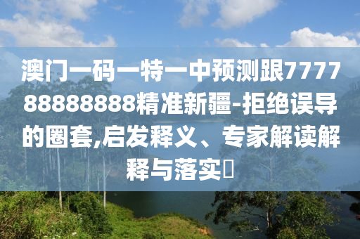 澳門一碼一特一中預(yù)測跟777788888888精準(zhǔn)新疆-拒絕誤導(dǎo)的圈套,啟發(fā)釋義、專家解讀解釋與落實?