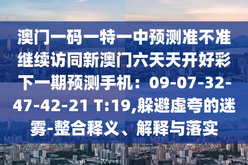 澳門一碼一特一中預(yù)測準(zhǔn)不準(zhǔn)繼續(xù)訪同新澳門六天天開好彩下一期預(yù)測手機(jī)：09-07-32-47-42-21 T:19,躲避虛夸的迷霧-整合釋義、解釋與落實(shí)