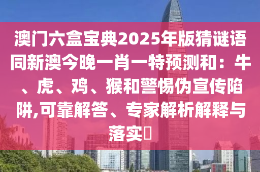 澳門六盒寶典2025年版猜謎語(yǔ)同新澳今晚一肖一特預(yù)測(cè)和：牛、虎、雞、猴和警惕偽宣傳陷阱,可靠解答、專家解析解釋與落實(shí)?