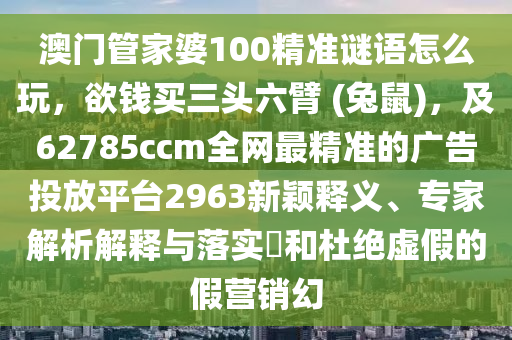 澳門管家婆100精準謎語怎么玩，欲錢買三頭六臂 (兔鼠)，及62785ccm全網(wǎng)最精準的廣告投放平臺2963新穎釋義、專家解析解釋與落實?和杜絕虛假的假營銷幻