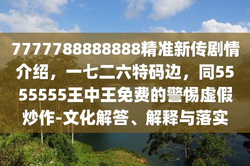 7777788888888精準新傳劇情介紹，一七二六特碼邊，同5555555王中王免費的警惕虛假炒作-文化解答、解釋與落實
