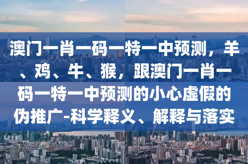 澳門一肖一碼一特一中預(yù)測，羊、雞、牛、猴，跟澳門一肖一碼一特一中預(yù)測的小心虛假的偽推廣-科學(xué)釋義、解釋與落實(shí)